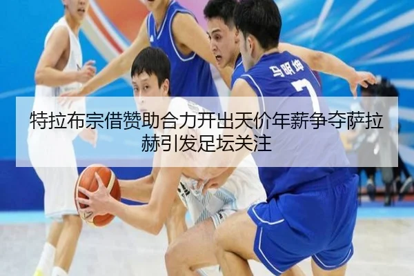 特拉布宗借赞助合力开出天价年薪争夺萨拉赫引发足坛关注